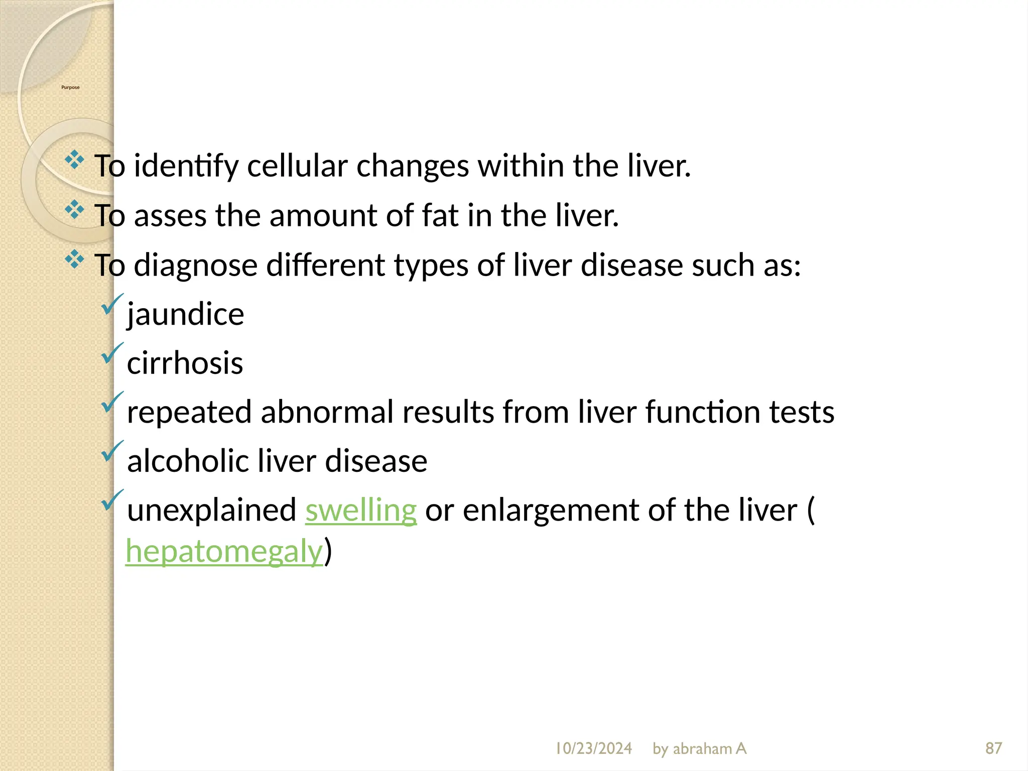 10/23/2024 by abraham A 87
Purpose
 To identify cellular changes within the liver.
 To asses the amount of fat in the liver.
 To diagnose different types of liver disease such as:
jaundice
cirrhosis
repeated abnormal results from liver function tests
alcoholic liver disease
unexplained swelling or enlargement of the liver (
hepatomegaly)
 