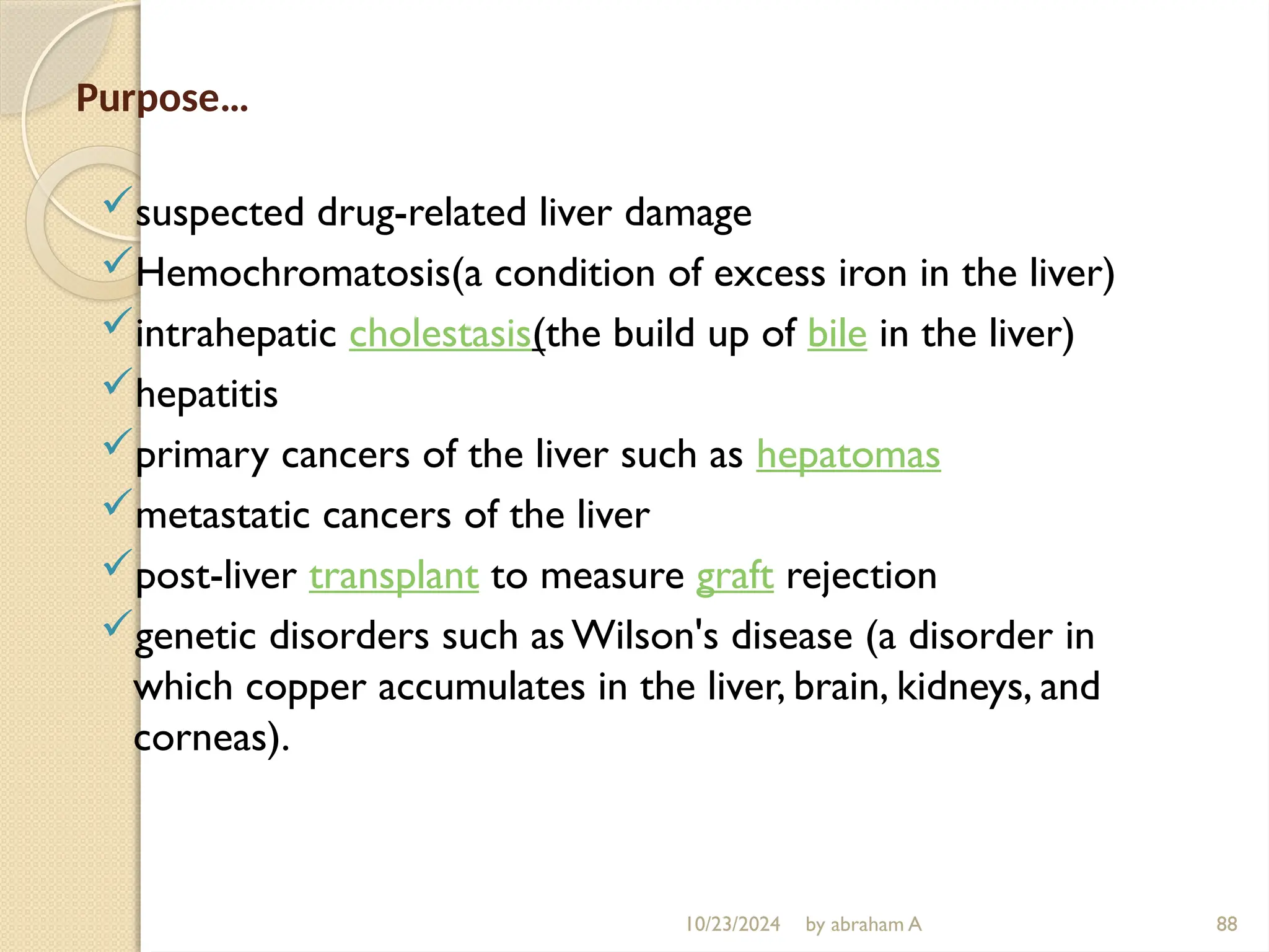 10/23/2024 by abraham A 88
Purpose…
suspected drug-related liver damage
Hemochromatosis(a condition of excess iron in the liver)
intrahepatic cholestasis(the build up of bile in the liver)
hepatitis
primary cancers of the liver such as hepatomas
metastatic cancers of the liver
post-liver transplant to measure graft rejection
genetic disorders such as Wilson's disease (a disorder in
which copper accumulates in the liver, brain, kidneys, and
corneas).
 