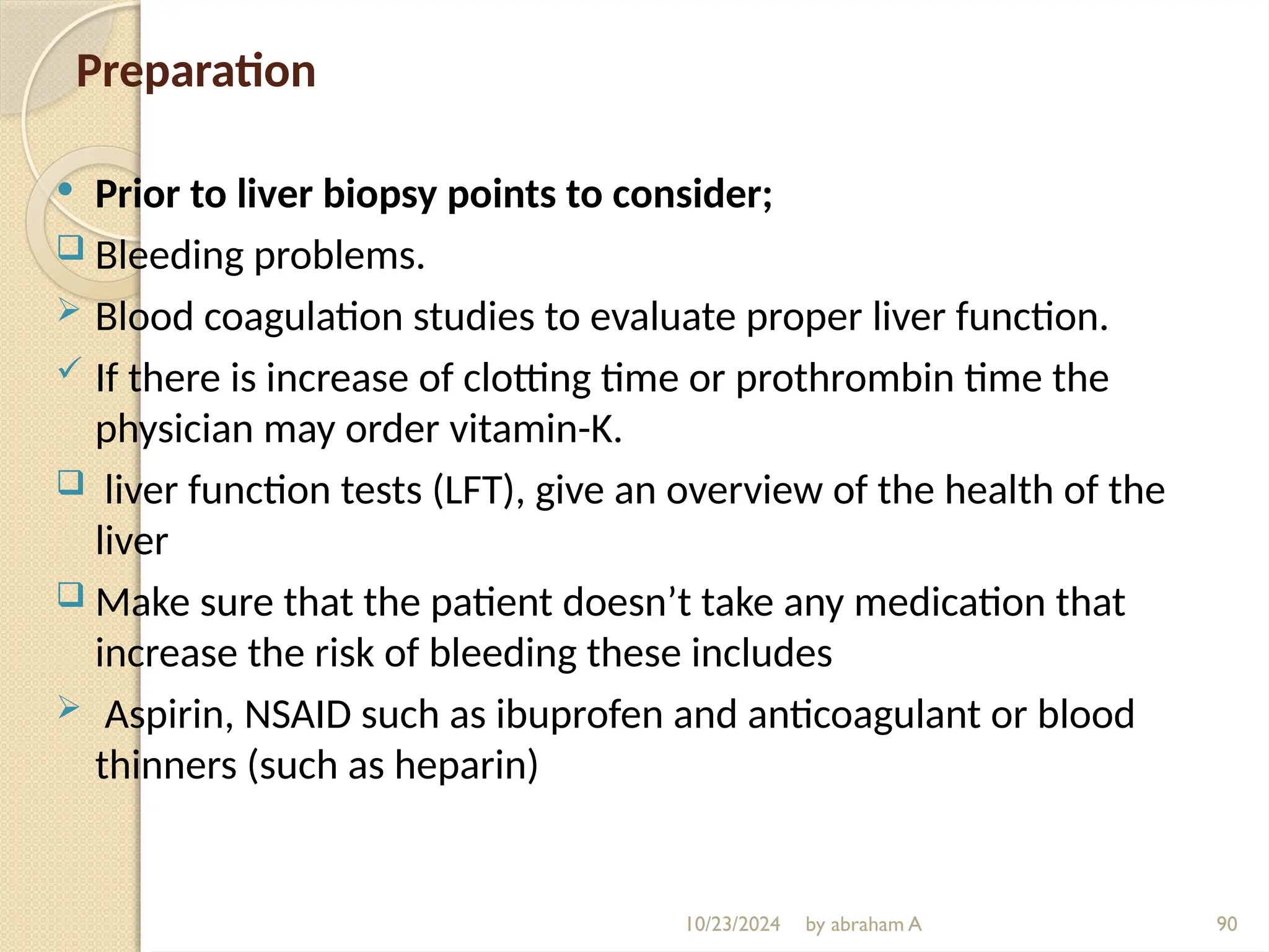 10/23/2024 by abraham A 90
Preparation
 Prior to liver biopsy points to consider;
 Bleeding problems.
 Blood coagulation studies to evaluate proper liver function.
 If there is increase of clotting time or prothrombin time the
physician may order vitamin-K.
 liver function tests (LFT), give an overview of the health of the
liver
 Make sure that the patient doesn’t take any medication that
increase the risk of bleeding these includes
 Aspirin, NSAID such as ibuprofen and anticoagulant or blood
thinners (such as heparin)
 