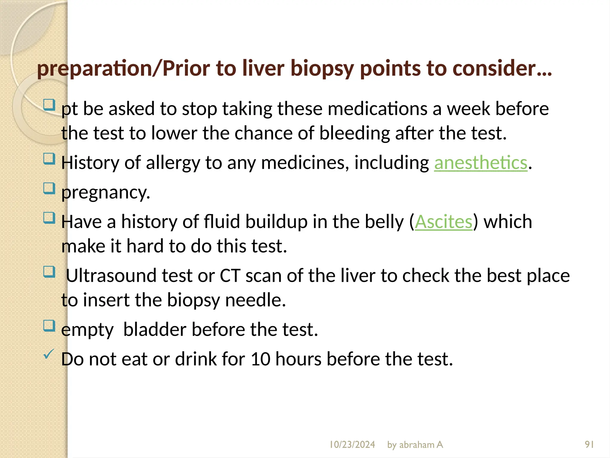 10/23/2024 by abraham A 91
preparation/Prior to liver biopsy points to consider…
 pt be asked to stop taking these medications a week before
the test to lower the chance of bleeding after the test.
 History of allergy to any medicines, including anesthetics.
 pregnancy.
 Have a history of fluid buildup in the belly (Ascites) which
make it hard to do this test.
 Ultrasound test or CT scan of the liver to check the best place
to insert the biopsy needle.
 empty bladder before the test.
 Do not eat or drink for 10 hours before the test.
 