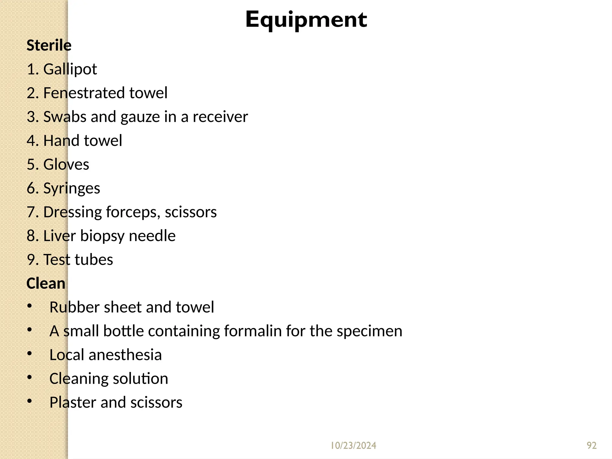 10/23/2024 92
Equipment
Sterile
1. Gallipot
2. Fenestrated towel
3. Swabs and gauze in a receiver
4. Hand towel
5. Gloves
6. Syringes
7. Dressing forceps, scissors
8. Liver biopsy needle
9. Test tubes
Clean
• Rubber sheet and towel
• A small bottle containing formalin for the specimen
• Local anesthesia
• Cleaning solution
• Plaster and scissors
 