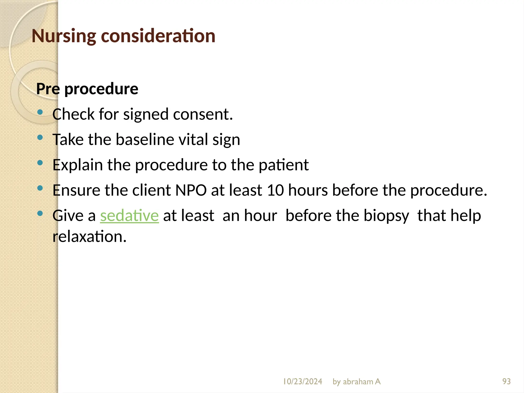 10/23/2024 by abraham A 93
Nursing consideration
Pre procedure
 Check for signed consent.
 Take the baseline vital sign
 Explain the procedure to the patient
 Ensure the client NPO at least 10 hours before the procedure.
 Give a sedative at least an hour before the biopsy that help
relaxation.
 