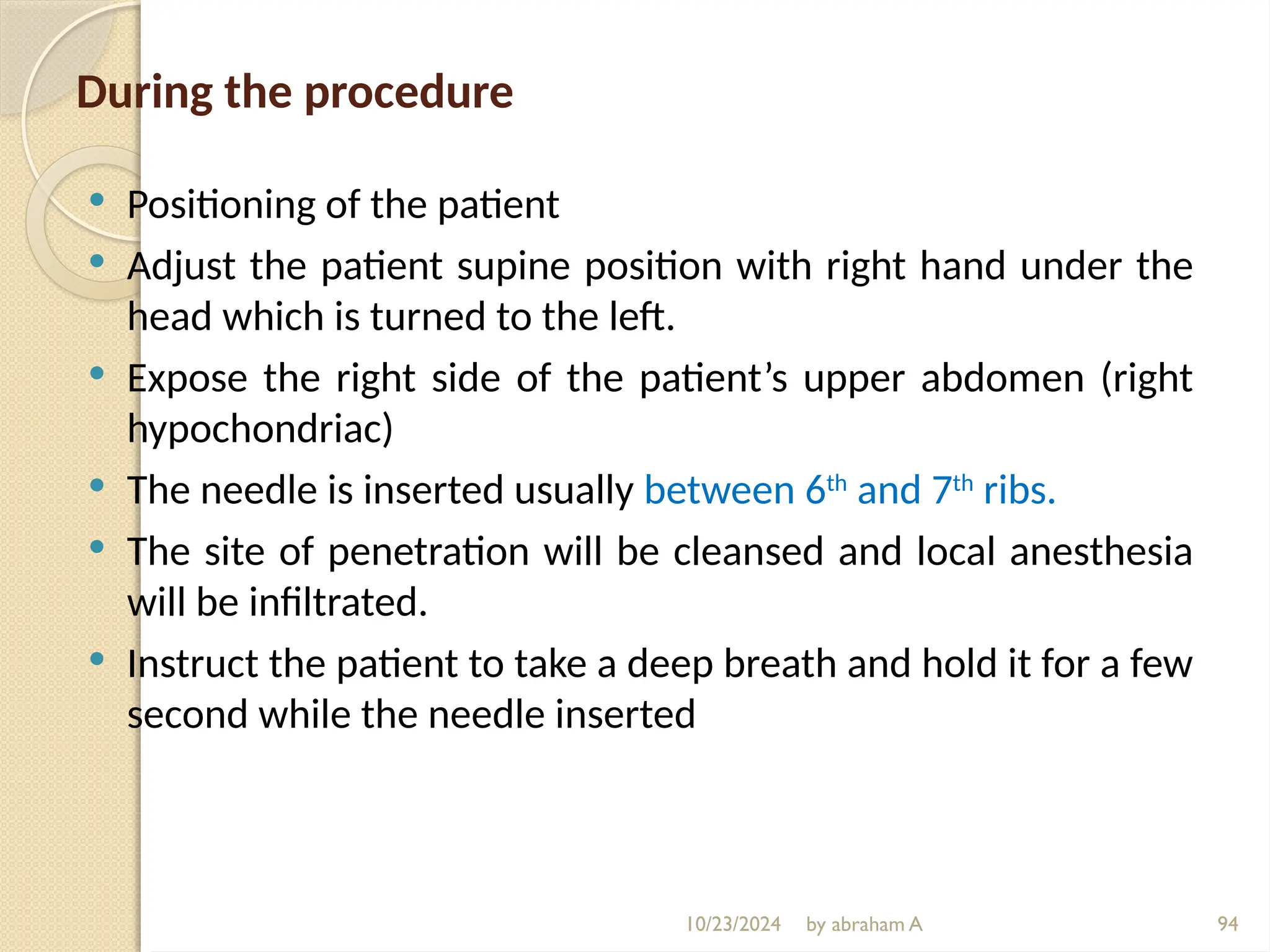 10/23/2024 by abraham A 94
During the procedure
 Positioning of the patient
 Adjust the patient supine position with right hand under the
head which is turned to the left.
 Expose the right side of the patient’s upper abdomen (right
hypochondriac)
 The needle is inserted usually between 6th
and 7th
ribs.
 The site of penetration will be cleansed and local anesthesia
will be infiltrated.
 Instruct the patient to take a deep breath and hold it for a few
second while the needle inserted
 