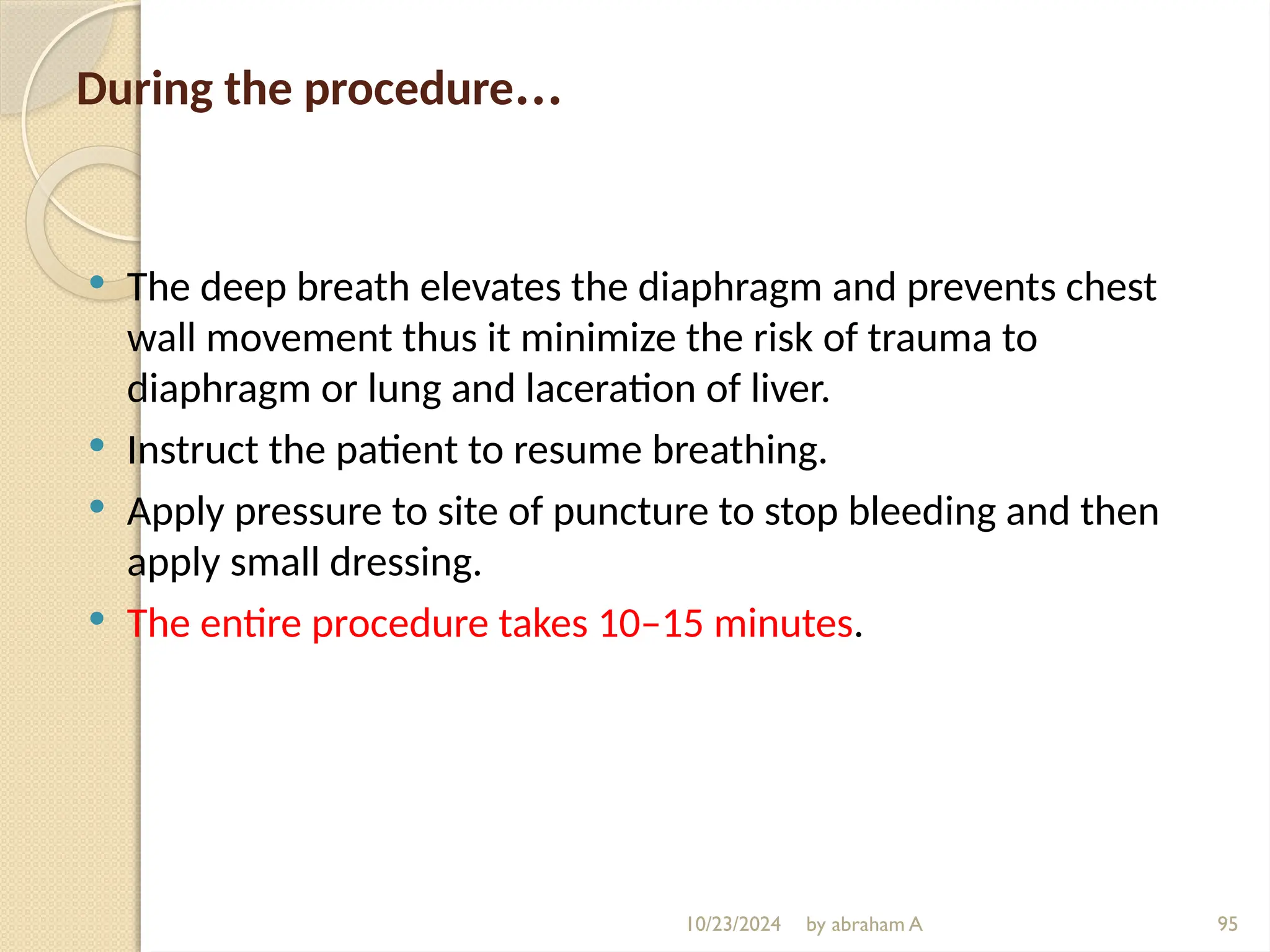 10/23/2024 by abraham A 95
During the procedure…
 The deep breath elevates the diaphragm and prevents chest
wall movement thus it minimize the risk of trauma to
diaphragm or lung and laceration of liver.
 Instruct the patient to resume breathing.
 Apply pressure to site of puncture to stop bleeding and then
apply small dressing.
 The entire procedure takes 10–15 minutes.
 