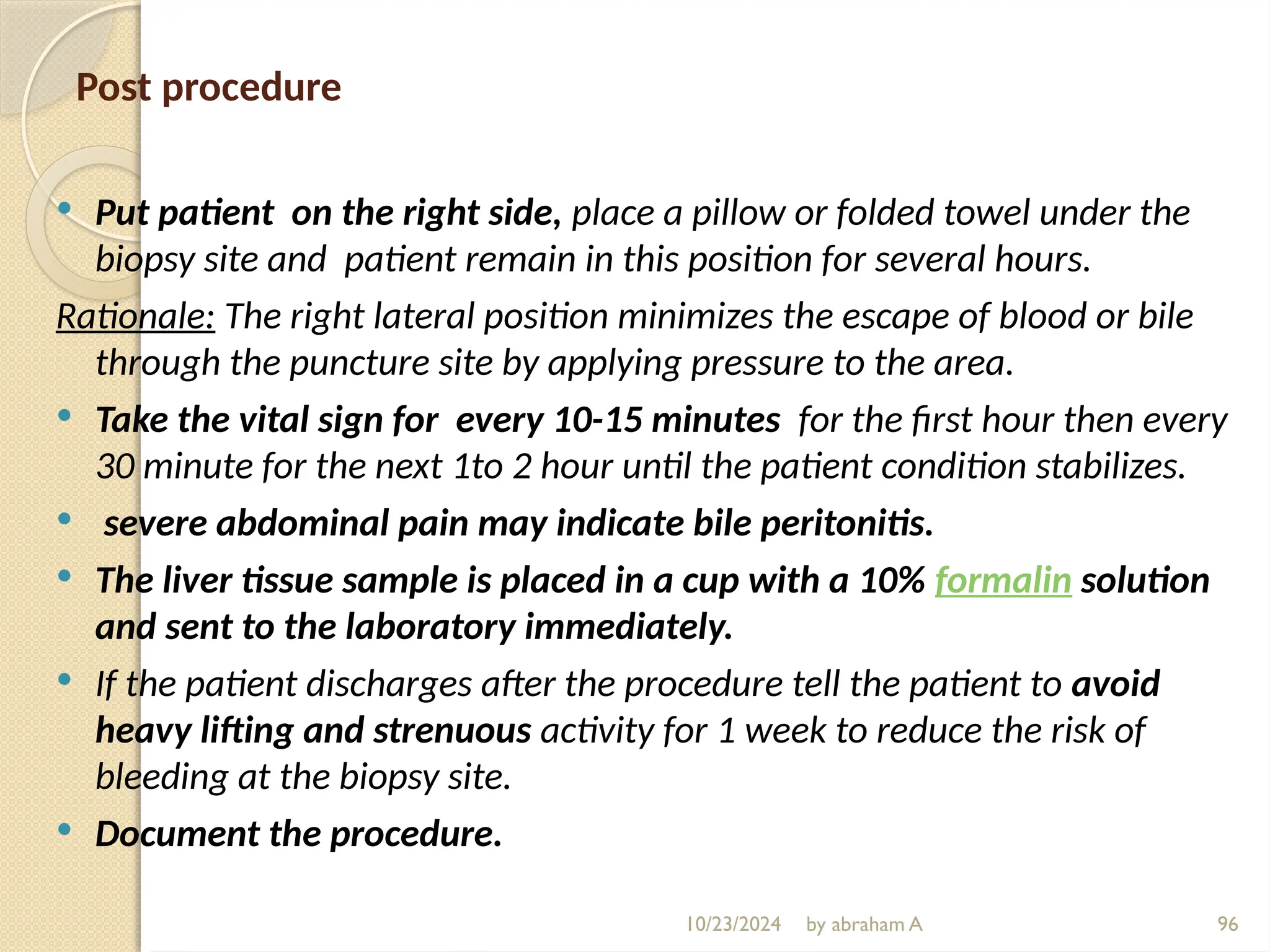 10/23/2024 by abraham A 96
Post procedure
 Put patient on the right side, place a pillow or folded towel under the
biopsy site and patient remain in this position for several hours.
Rationale: The right lateral position minimizes the escape of blood or bile
through the puncture site by applying pressure to the area.
 Take the vital sign for every 10-15 minutes for the first hour then every
30 minute for the next 1to 2 hour until the patient condition stabilizes.
 severe abdominal pain may indicate bile peritonitis.
 The liver tissue sample is placed in a cup with a 10% formalin solution
and sent to the laboratory immediately.
 If the patient discharges after the procedure tell the patient to avoid
heavy lifting and strenuous activity for 1 week to reduce the risk of
bleeding at the biopsy site.
 Document the procedure.
 
