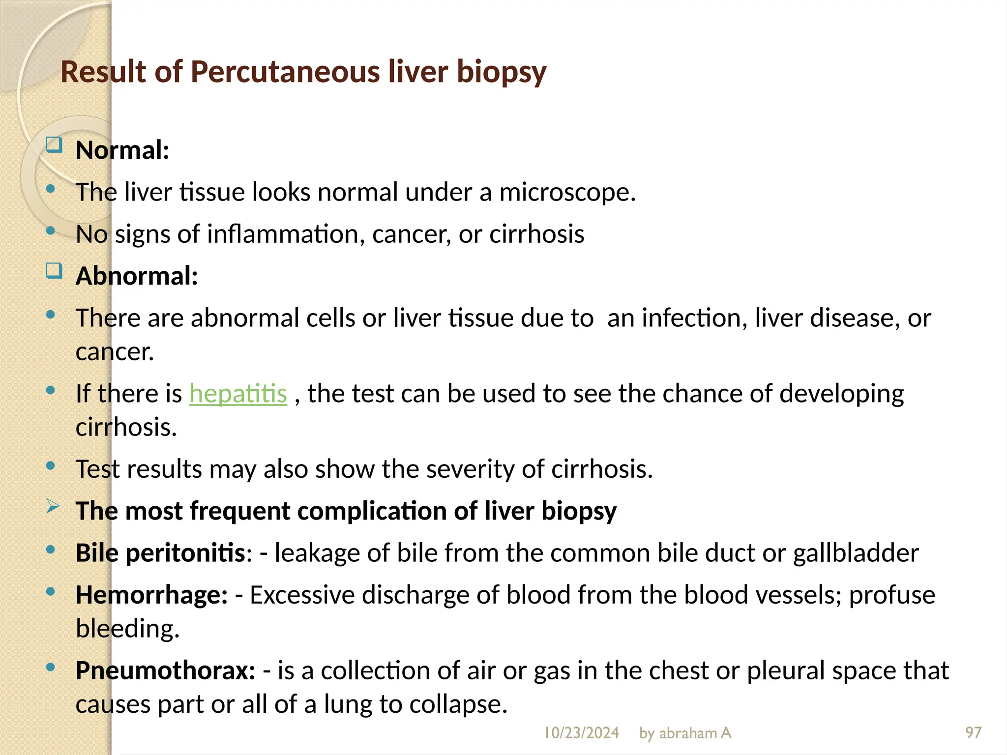 10/23/2024 by abraham A 97
Result of Percutaneous liver biopsy
 Normal:
 The liver tissue looks normal under a microscope.
 No signs of inflammation, cancer, or cirrhosis
 Abnormal:
 There are abnormal cells or liver tissue due to an infection, liver disease, or
cancer.
 If there is hepatitis , the test can be used to see the chance of developing
cirrhosis.
 Test results may also show the severity of cirrhosis.
 The most frequent complication of liver biopsy
 Bile peritonitis: - leakage of bile from the common bile duct or gallbladder
 Hemorrhage: - Excessive discharge of blood from the blood vessels; profuse
bleeding.
 Pneumothorax: - is a collection of air or gas in the chest or pleural space that
causes part or all of a lung to collapse.
 
