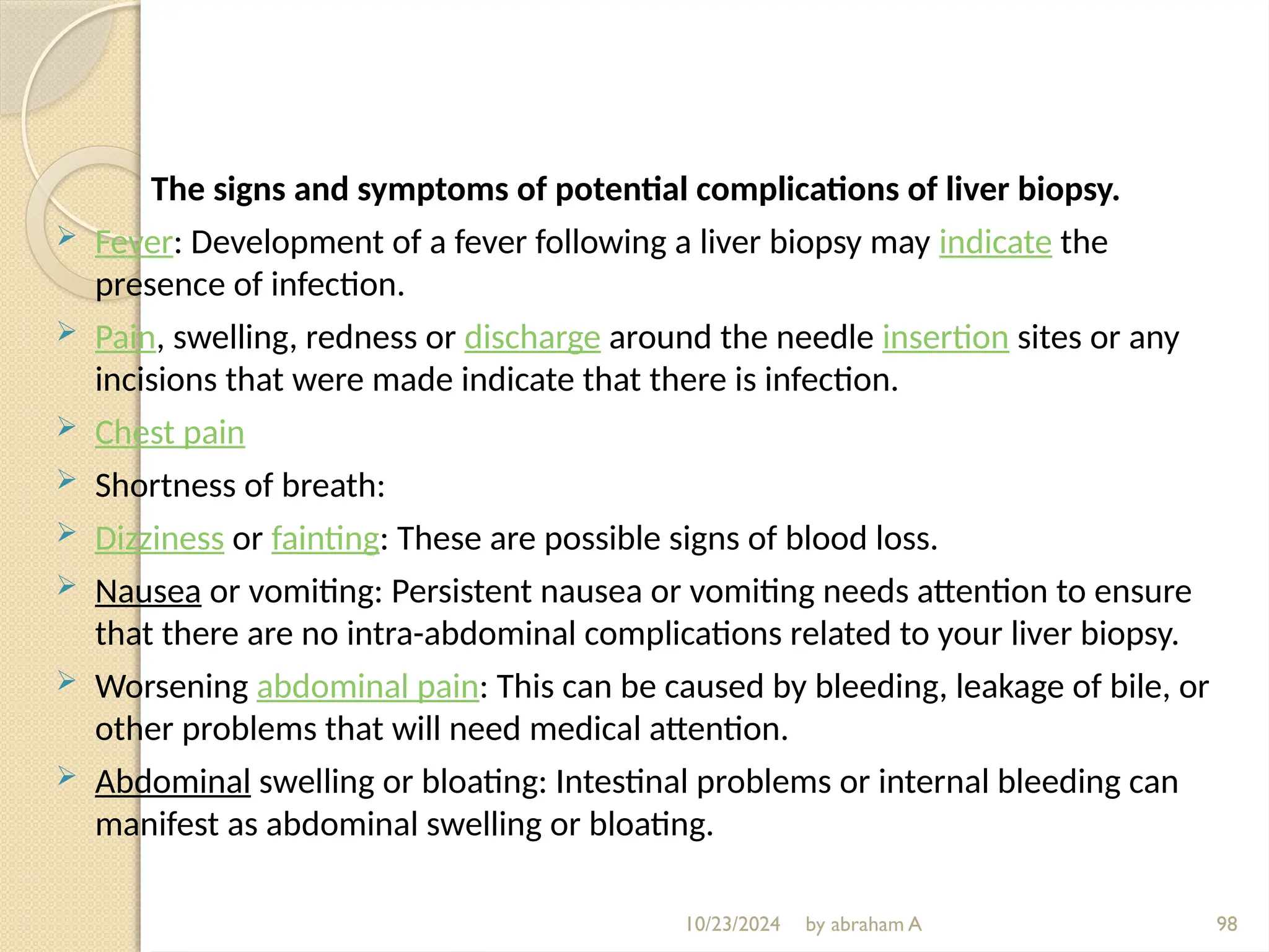 10/23/2024 by abraham A 98
The signs and symptoms of potential complications of liver biopsy.
 Fever: Development of a fever following a liver biopsy may indicate the
presence of infection.
 Pain, swelling, redness or discharge around the needle insertion sites or any
incisions that were made indicate that there is infection.
 Chest pain
 Shortness of breath:
 Dizziness or fainting: These are possible signs of blood loss.
 Nausea or vomiting: Persistent nausea or vomiting needs attention to ensure
that there are no intra-abdominal complications related to your liver biopsy.
 Worsening abdominal pain: This can be caused by bleeding, leakage of bile, or
other problems that will need medical attention.
 Abdominal swelling or bloating: Intestinal problems or internal bleeding can
manifest as abdominal swelling or bloating.
 