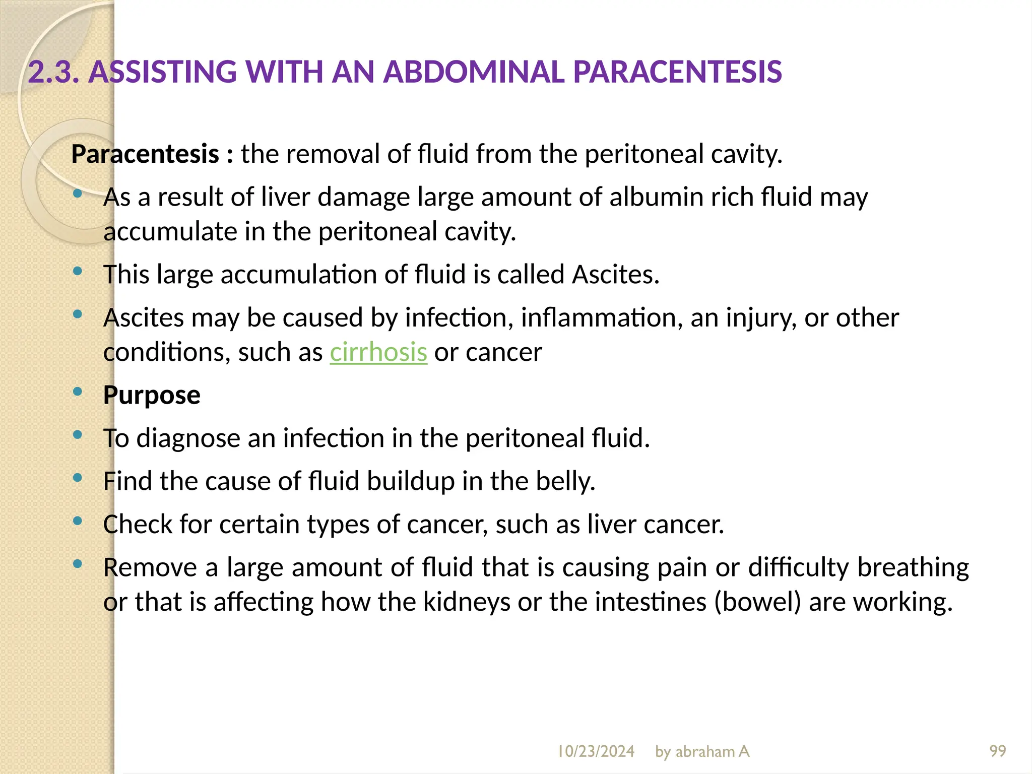 10/23/2024 by abraham A 99
2.3. ASSISTING WITH AN ABDOMINAL PARACENTESIS
Paracentesis : the removal of fluid from the peritoneal cavity.
 As a result of liver damage large amount of albumin rich fluid may
accumulate in the peritoneal cavity.
 This large accumulation of fluid is called Ascites.
 Ascites may be caused by infection, inflammation, an injury, or other
conditions, such as cirrhosis or cancer
 Purpose
 To diagnose an infection in the peritoneal fluid.
 Find the cause of fluid buildup in the belly.
 Check for certain types of cancer, such as liver cancer.
 Remove a large amount of fluid that is causing pain or difficulty breathing
or that is affecting how the kidneys or the intestines (bowel) are working.
 