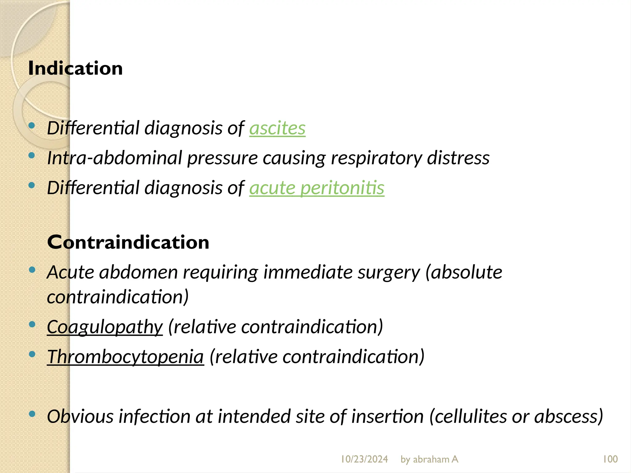10/23/2024 by abraham A 100
Indication
 Differential diagnosis of ascites
 Intra-abdominal pressure causing respiratory distress
 Differential diagnosis of acute peritonitis
Contraindication
 Acute abdomen requiring immediate surgery (absolute
contraindication)
 Coagulopathy (relative contraindication)
 Thrombocytopenia (relative contraindication)
 Obvious infection at intended site of insertion (cellulites or abscess)
 