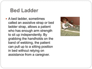 Bed Ladder
 A bed ladder, sometimes
called an assistive strap or bed
ladder strap, allows a patient
who has enough arm strength
to sit up independently. By
grabbing the handholds on the
band of webbing, the patient
can pull up to a sitting position
in bed without relying on
assistance from a caregiver.
 