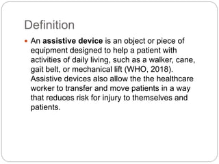 Definition
 An assistive device is an object or piece of
equipment designed to help a patient with
activities of daily living, such as a walker, cane,
gait belt, or mechanical lift (WHO, 2018).
Assistive devices also allow the the healthcare
worker to transfer and move patients in a way
that reduces risk for injury to themselves and
patients.
 