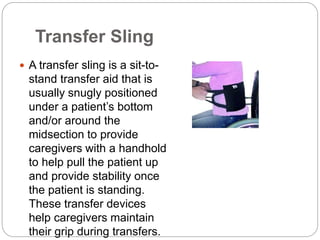 Transfer Sling
 A transfer sling is a sit-to-
stand transfer aid that is
usually snugly positioned
under a patient’s bottom
and/or around the
midsection to provide
caregivers with a handhold
to help pull the patient up
and provide stability once
the patient is standing.
These transfer devices
help caregivers maintain
their grip during transfers.
 