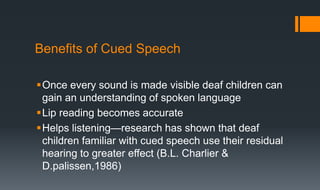 Benefits of Cued Speech
Once every sound is made visible deaf children can
gain an understanding of spoken language
Lip reading becomes accurate
Helps listening—research has shown that deaf
children familiar with cued speech use their residual
hearing to greater effect (B.L. Charlier &
D.palissen,1986)
 