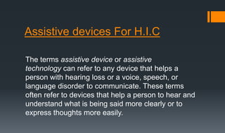 Assistive devices For H.I.C
The terms assistive device or assistive
technology can refer to any device that helps a
person with hearing loss or a voice, speech, or
language disorder to communicate. These terms
often refer to devices that help a person to hear and
understand what is being said more clearly or to
express thoughts more easily.
 
