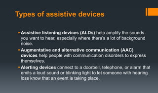 Types of assistive devices
 Assistive listening devices (ALDs) help amplify the sounds
you want to hear, especially where there’s a lot of background
noise.
 Augmentative and alternative communication (AAC)
devices help people with communication disorders to express
themselves.
 Alerting devices connect to a doorbell, telephone, or alarm that
emits a loud sound or blinking light to let someone with hearing
loss know that an event is taking place.
 