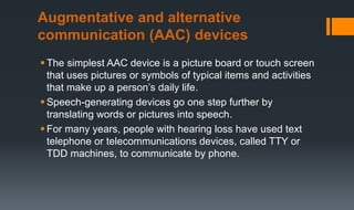  The simplest AAC device is a picture board or touch screen
that uses pictures or symbols of typical items and activities
that make up a person’s daily life.
 Speech-generating devices go one step further by
translating words or pictures into speech.
 For many years, people with hearing loss have used text
telephone or telecommunications devices, called TTY or
TDD machines, to communicate by phone.
Augmentative and alternative
communication (AAC) devices
 