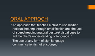 ORAL APPROCH
“ An approach that teaches a child to use his/her
residual hearing through amplification and the use
of speechreading /natural gesture/ visual cues to
aid the child’s understanding of language. ’’
The use of any form of sign language
communication is not encourged.
 