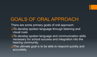GOALS OF ORAL APPROACH
There are some primary goals of oral approach:
To develop spoken language through listening and
visual cues
To develop spoken language and communication skills
necessary for school success and integration into the
hearing community.
The ultimate goal is to be able to respond quickly and
accurately.
 