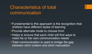 Characteristics of total
communication
Fundamental to this approach is the recognition that
children have different styles of learning
Provide alternate mode to choose from
Helps to ensure that each child will find ways to
meet his or her own communication needs
Total communication is used to bridge the gap
between strict oralism and strict manualism
 