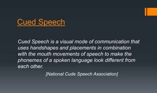 Cued Speech
Cued Speech is a visual mode of communication that
uses handshapes and placements in combination
with the mouth movements of speech to make the
phonemes of a spoken language look different from
each other.
[National Cude Speech Association]
 