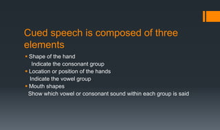 Cued speech is composed of three
elements
 Shape of the hand
Indicate the consonant group
 Location or position of the hands
Indicate the vowel group
 Mouth shapes
Show which vowel or consonant sound within each group is said
 