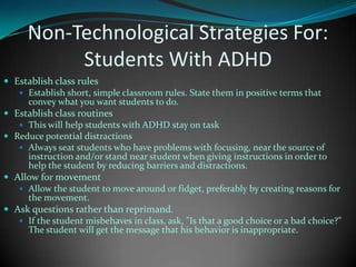 Non-Technological Strategies For:Students With ADHDEstablish class rulesEstablish short, simple classroom rules. State them in positive terms that convey what you want students to do.Establish class routinesThis will help students with ADHD stay on taskReduce potential distractionsAlways seat students who have problems with focusing, near the source of instruction and/or stand near student when giving instructions in order to help the student by reducing barriers and distractions.Allow for movementAllow the student to move around or fidget, preferably by creating reasons for the movement.Ask questions rather than reprimand. If the student misbehaves in class, ask, "Is that a good choice or a bad choice?" The student will get the message that his behavior is inappropriate.