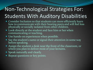 Non-Technological Strategies For:Students With Auditory DisabilitiesConsider Inclusion so that students can more efficiently learn how to communicate with their hearing peers and will feel less physically or socially isolated from other children.Look directly at the student and face him or her when communicating or teaching. Use hands-on experiences when possible.Say the student’s name or signal their attention in some way before speaking. Assign the student a desk near the front of the classroom, or where you plan to deliver most of your lectures. Speak naturally and clearly. Repeat questions or key points.