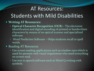 AT Resources: Students with Mild DisabilitiesWriting AT Resources:	Optical Character Recognition (OCR) - The electronic identification and digital encoding of printed or handwritten characters by means of an optical scanner and specialized software. Word Prediction Software – Helps students recall or spell words.Reading AT ResourcesUse screen reading applications such as window eyes which is used for persons with visual impairment who need everything on screen read.Use text to speech software such as Word Q writing with symbols.