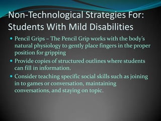 Non-Technological Strategies For:Students With Mild DisabilitiesPencil Grips – The Pencil Grip works with the body’s natural physiology to gently place fingers in the proper position for grippingProvide copies of structured outlines where students can fill in information.Consider teaching specific social skills such as joining in to games or conversation, maintaining conversations, and staying on topic.