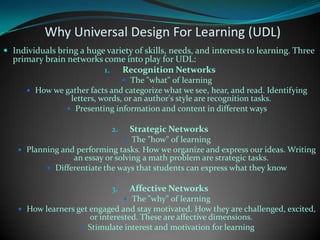 Why Universal Design For Learning (UDL) Individuals bring a huge variety of skills, needs, and interests to learning. Three primary brain networks come into play for UDL:Recognition NetworksThe "what" of learningHow we gather facts and categorize what we see, hear, and read. Identifying letters, words, or an author's style are recognition tasks.Presenting information and content in different waysStrategic NetworksThe "how" of learningPlanning and performing tasks. How we organize and express our ideas. Writing an essay or solving a math problem are strategic tasks.Differentiate the ways that students can express what they knowAffective NetworksThe "why" of learningHow learners get engaged and stay motivated. How they are challenged, excited, or interested. These are affective dimensions.Stimulate interest and motivation for learning