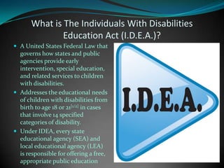 What is The Individuals With Disabilities Education Act (I.D.E.A.)?A United States Federal Law that governs how states and public agencies provide early intervention, special education, and related services to children with disabilities. Addresses the educational needs of children with disabilities from birth to age 18 or 21[1/2] in cases that involve 14 specified categories of disability.Under IDEA, every state educational agency (SEA) and local educational agency (LEA) is responsible for offering a free, appropriate public education