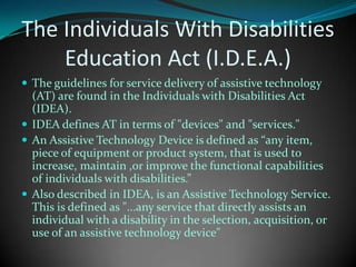 The Individuals With Disabilities Education Act (I.D.E.A.)The guidelines for service delivery of assistive technology (AT) are found in the Individuals with Disabilities Act (IDEA). IDEA defines AT in terms of "devices" and "services." An Assistive Technology Device is defined as “any item, piece of equipment or product system, that is used to increase, maintain ,or improve the functional capabilities of individuals with disabilities.”Also described in IDEA, is an Assistive Technology Service. This is defined as "...any service that directly assists an individual with a disability in the selection, acquisition, or use of an assistive technology device"