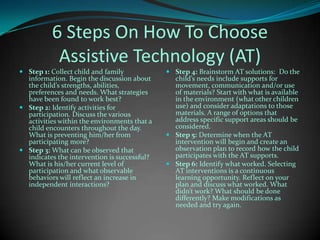 6 Steps On How To Choose Assistive Technology (AT)Step 1: Collect child and family information. Begin the discussion about the child’s strengths, abilities, preferences and needs. What strategies have been found to work best?Step 2: Identify activities for participation. Discuss the various activities within the environments that a child encounters throughout the day. What is preventing him/her from participating more? Step 3: What can be observed that indicates the intervention is successful? What is his/her current level of participation and what observable behaviors will reflect an increase in independent interactions? Step 4: Brainstorm AT solutions:  Do the child’s needs include supports for movement, communication and/or use of materials? Start with what is available in the environment (what other children use) and consider adaptations to those materials. A range of options that address specific support areas should be considered. Step 5:Determine when the AT intervention will begin and create an observation plan to record how the child participates with the AT supports. Step 6: Identify what worked. Selecting AT interventions is a continuous learning opportunity. Reflect on your plan and discuss what worked. What didn’t work? What should be done differently? Make modifications as needed and try again. 