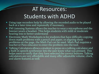 AT Resources: Students with ADHDUsing tape recorders help by allowing the recorded audio to be played back at a later time and repeatedly if necessary. FM Listening Systems allows the teacher to wear a microphone and the listener wears a headset. This helps students with mild or moderate hearing loss to better understandElectronic Math Worksheets is for students that have difficulty copying down math problems with a pencil and paper, or aligning these problems on the page, the Math Pad can be used. Math Pad requires a teacher or Para-educator to enter the problem into the tool. Talking Calculators allows a student to press on a talking calculator and a built in speech synthesizer lets the user know what was pressed. This helps users to verify that they have selected the correct buttons. Talking calculators are very affordable and many offer adjustable volume, clock, and alarm features as well.