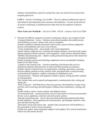 Students with disabilities cannot be exempt from state tests and must be tested at their
   assigned grade level.

   LAW 4 – Assistive Technology Act of 2004 – This law redirects funding from states to
   individuals by providing direct aid to persons with disabilities. Focuses on the delivery
   of assistive technology to disabled persons rather than the development of delivery
   systems.

   Three Tech Laws Would Be – Tech act of 1988 – NCLB – Assistive Tech Act of 2004


3. Describe the different categories of assistive technology and give one example of each.
   -Computer Hardware / Access – Hardware and software products that enable persons
   with disabilities to access, interact with, and use computers
   Includes modified or alternate keyboards, touch screens, special software adapted for
   persons with disabilities and voice to test software.
   -Vision and Reading Aids – Assist people with visual impairments
   Include auditory output devices, scanning and reading machines, electronic book readers,
   talking equipment, Braille material, screen magnifiers, verbal software and book holders.
   -Mobility and positioning aids – adaptive seating and positioning devices that aid persons
   with physical disabilities
   Include mounting systems and technology adaptations such as an adjustable clamping
   holder for the iPod Touch.
   -Cognitive and Learning Aids – Assistive technology aids that provide access to
   educational materials and instruction in school and other learning environments
   Includes cognitive aids that focus on categorization, matching, association, reasoning,
   decision making, problem solving, memory skills, perceptual skills, word processing,
   word prediction/completion, cognitive retraining or rehabilitation tools.
   -Communication – Products and equipment related to speech, writing and other methods
   of communication
   They include items such as speech and augmentative communication aids, writing and
   typing aids.
   -Daily living aids – Self-help devices that assist persons with disabilities in daily living
   activities such as dressing, personal hygiene, bathing, home maintenance, cooking, and
   eating.
   Include reachers, timers, remote controls, and adapted scissors.
   -Environmental aids – systems that allow access to and control of various environmental
   devices such as appliances, electronic aids and security systems.
   -Hearing and listening aids – devices that assist deaf and hearing impaired individuals
   Include amplifiers, visual signaling and communication, sign language materials, smart
   pens and other hearing aids.
   -Recreation, leisure and sensory aids – products that assist persons with disabilities as
   they participate in sports, leisure and games
   Include toys, games, sports equipment, adaptive craft supplies, Wii, musical instruments,
   motion toys and sensory devices.
 