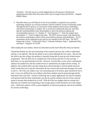 -Switches – Provide access to switch adapted devices for persons with physical
       impairment that affect their fine motor skills such as Large Switch and Switch – Adapted
       Bubble Maker


   4. Describe where you will find out if one of you students is required to use assistive
       technology and how you will get assistance with the student's assistive technology needs.
       Through the SETT process we can answer which students need assistive technology,
       what kind of technology is needed, who is involved in making the decision, and what
       data the multidisciplinary team should gather to aid in the decision making and
       recommendation process. S = Student, E = Environment, T = Tasks the student must
       accomplish, T = Tools to address the tasks. The SETT process assists with identifying
       the assistive technologies which will be most useful to persons with disabilities. An AT
       assessment can be requested at any time by any member of the IEP team. The SETT
       framework is Step 1 : Collect Info, Step 2 : Generate Solutions, Step 3 : Implement Plan,
       and Step 4 : Integrate AT in IEP.

After reading the case studies, which one interested you the most? Describe what you learned.

I found that Wanda was the most interesting of the scenarios because she is able to understand
and has a very high IQ. She has the ability to move about although she tires easily. She also has
the skills to get into college, her problem is basically being able to keep up with written honors
assignments. They do allow her to complete her work at home and turn it in the next day. I
think that is a very good alternative for her. However, I do feel that a voice writer would greatly
enhance her productivity and she would not have to spend hours per night at home writing. In
addition, she would be able to do this sitting down and not having to work her hands and arms
which would allow her to get the information she has stored in her mind onto the paper she needs
to turn in. All of the case studies were very interesting and, to be honest, quite stressful for me to
read. It was very difficult for me to fathom what these students must be going through and the
frustrations they must feel. Assistive technology has so many applications not only for students
with special needs but these technologies can also be used by students who do not have special
needs to increase their productivity as well. With all of the new gadgets that are coming out I
think the one I find the most interesting is the Google glasses which should be out in the market
soon. I think these glasses will be a great adaptation to classroom programs and can be modified
for assistive technology.
 
