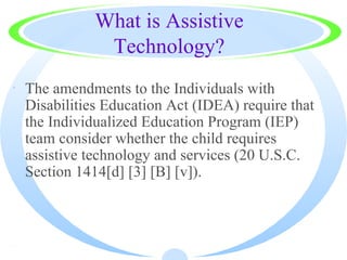 What is Assistive
              Technology?
· The amendments to the Individuals with
  Disabilities Education Act (IDEA) require that
  the Individualized Education Program (IEP)
  team consider whether the child requires
  assistive technology and services (20 U.S.C.
  Section 1414[d] [3] [B] [v]).



·
 