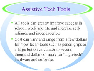 Assistive Tech Tools

 AT tools can greatly improve success in
  school, work and life and increase self-
  reliance and independence.
 Cost can vary and range from a few dollars
  for “low tech” tools such as pencil grips or
  a large button calculator to several
  thousand dollars or more for “high-tech”
  hardware and software.
 