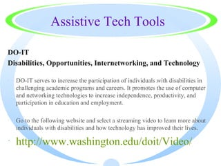 Assistive Tech Tools

DO-IT
Disabilities, Opportunities, Internetworking, and Technology

·   DO-IT serves to increase the participation of individuals with disabilities in
    challenging academic programs and careers. It promotes the use of computer
    and networking technologies to increase independence, productivity, and
    participation in education and employment.

·   Go to the following website and select a streaming video to learn more about
    individuals with disabilities and how technology has improved their lives.

· http://www.washington.edu/doit/Video/
 