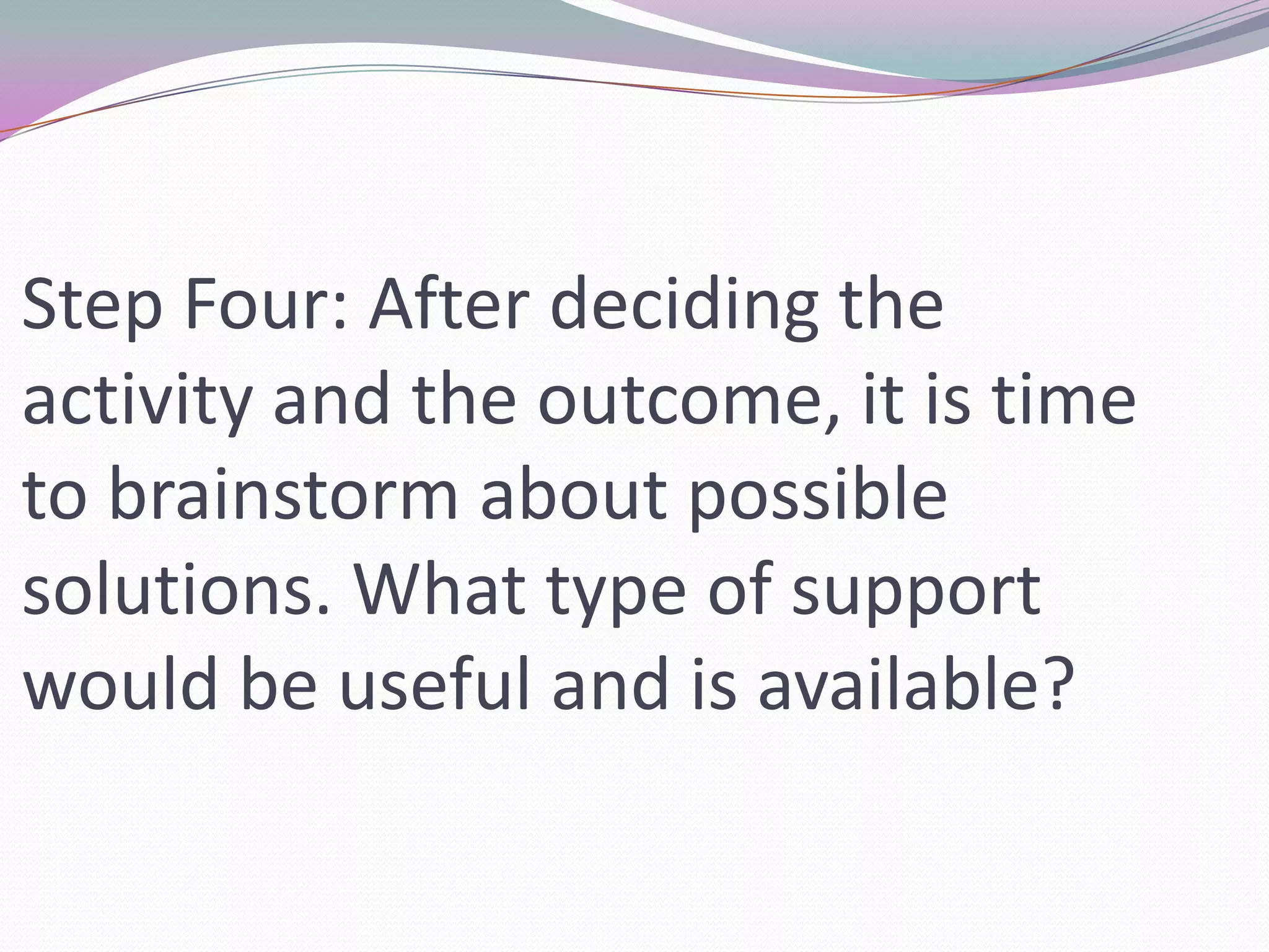 Step Four: After deciding the activity and the outcome, it is time to brainstorm about possible solutions. What type of support would be useful and is available?