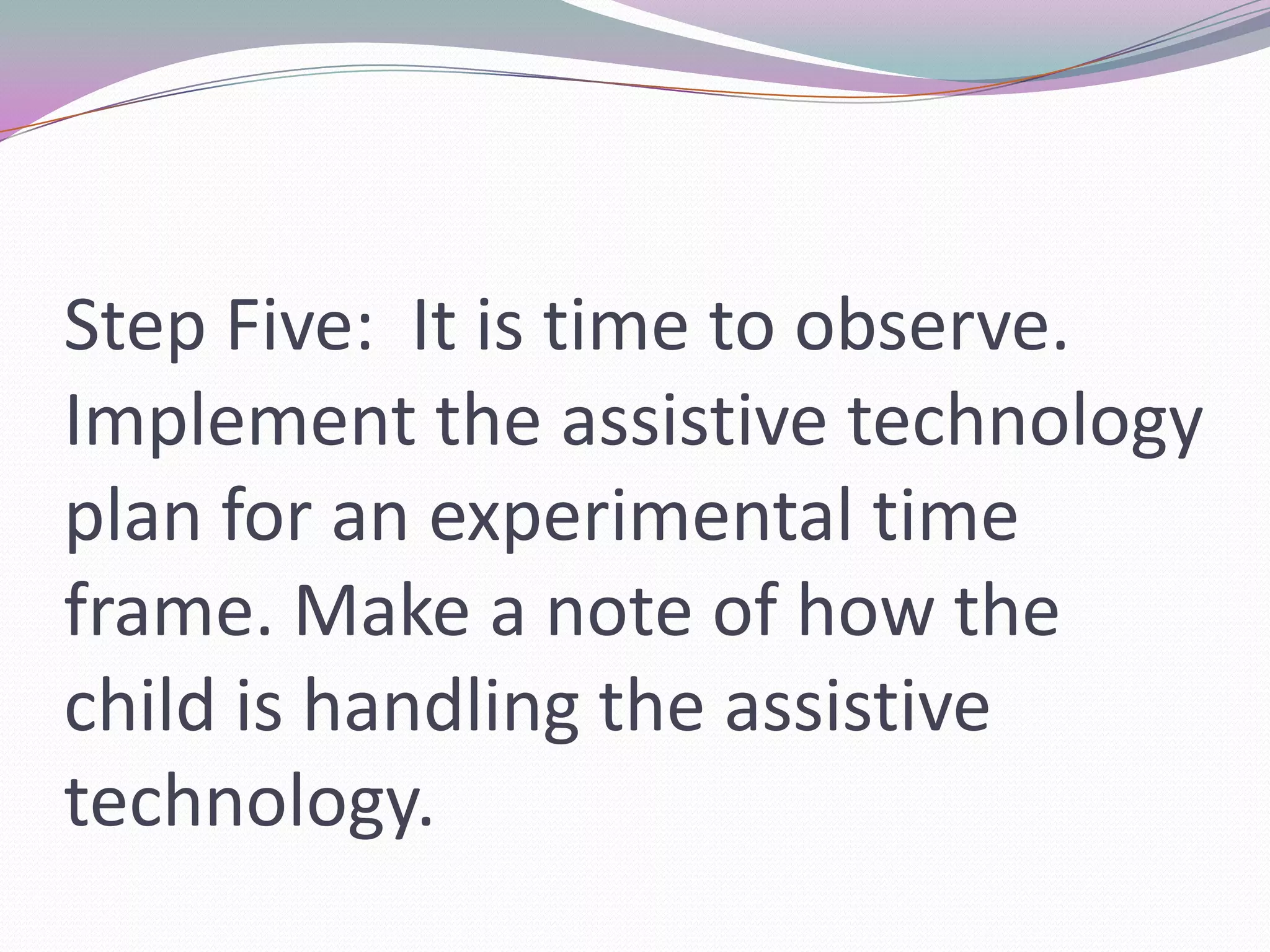 Step Five:  It is time to observe. Implement the assistive technology plan for an experimental time frame. Make a note of how the child is handling the assistive technology.
