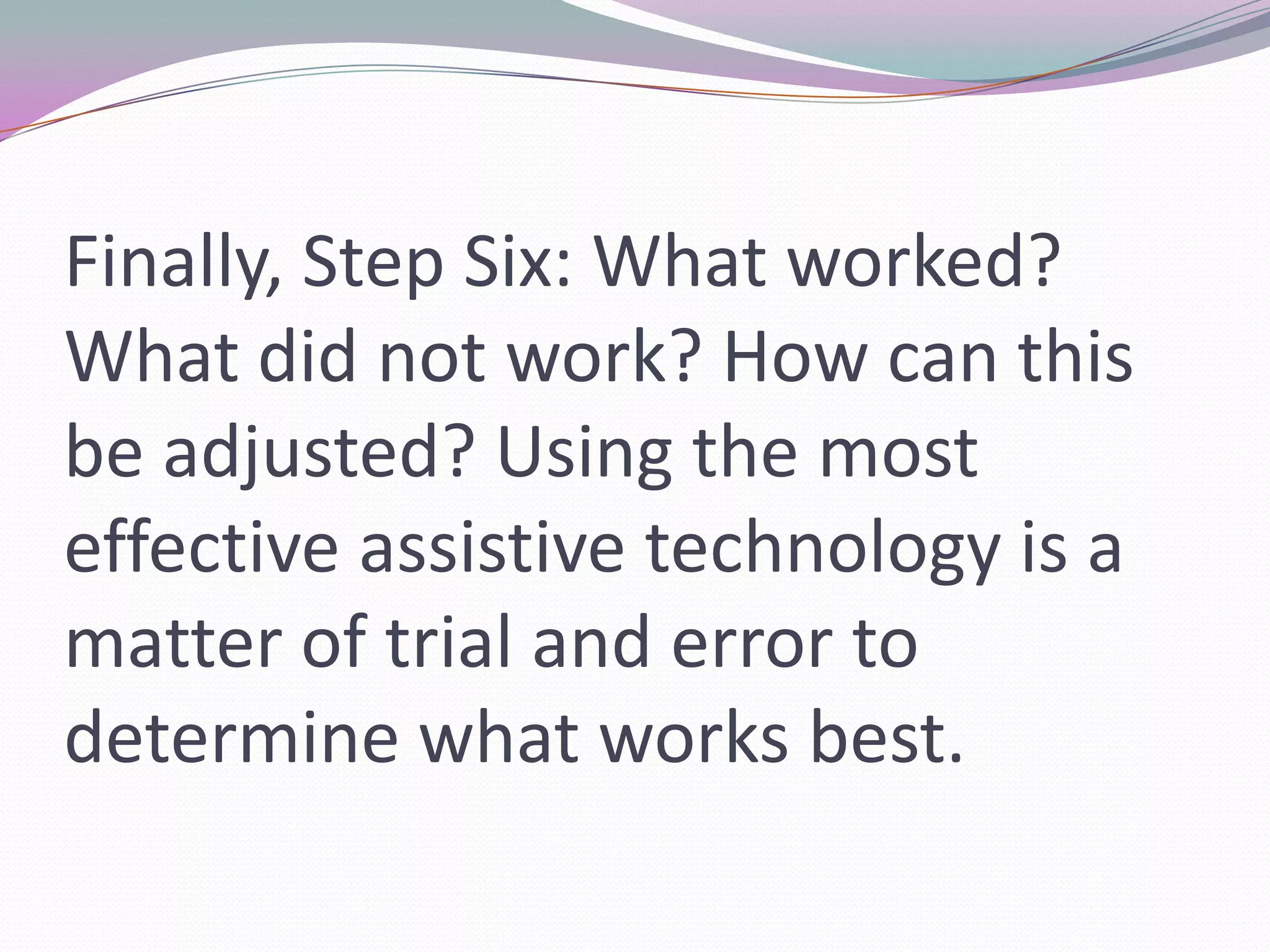 Finally, Step Six: What worked? What did not work? How can this be adjusted? Using the most effective assistive technology is a matter of trial and error to determine what works best.