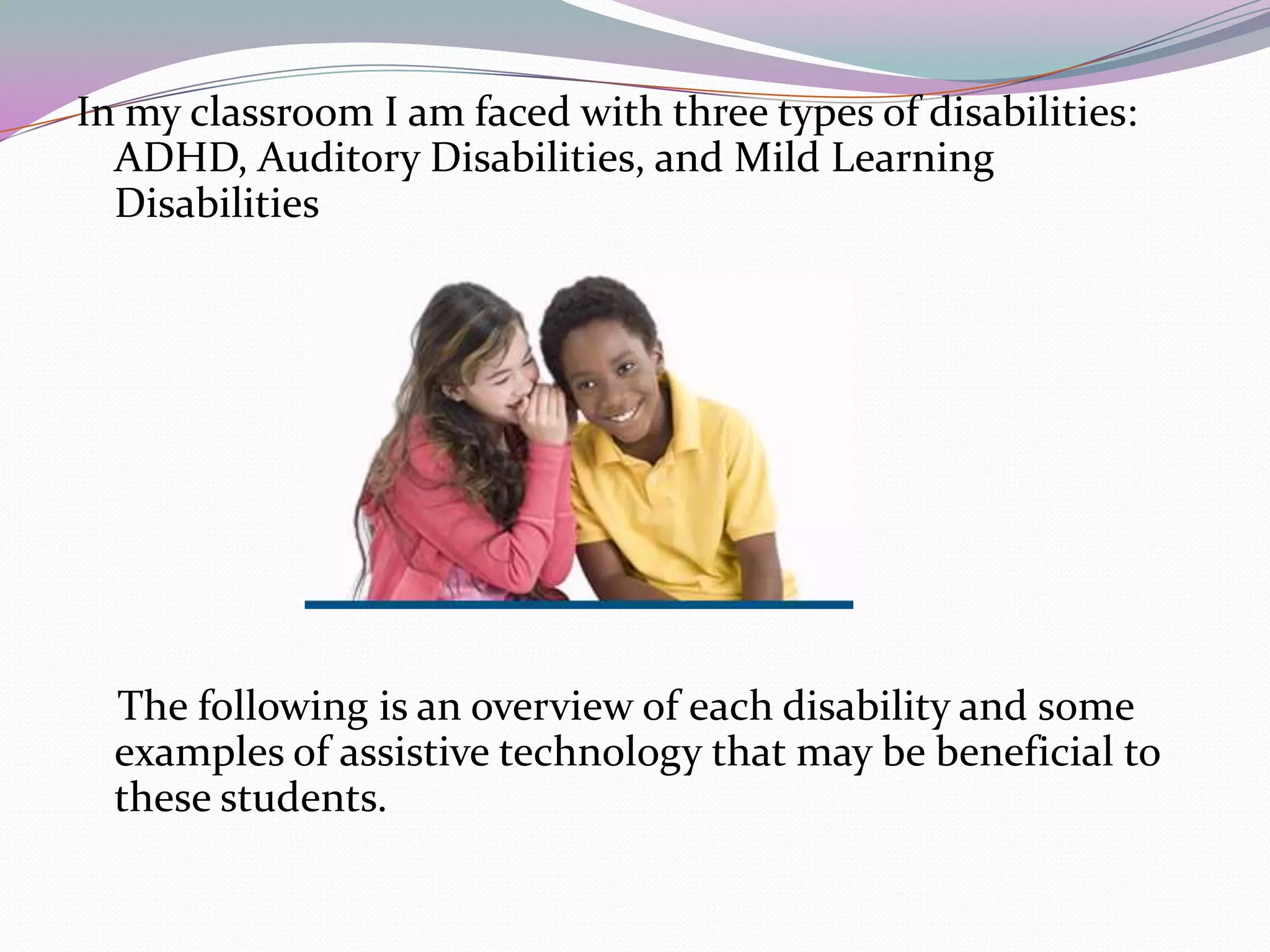In my classroom I am faced with three types of disabilities: ADHD, Auditory Disabilities, and Mild Learning Disabilities    The following is an overview of each disability and some examples of assistive technology that may be beneficial to these students.