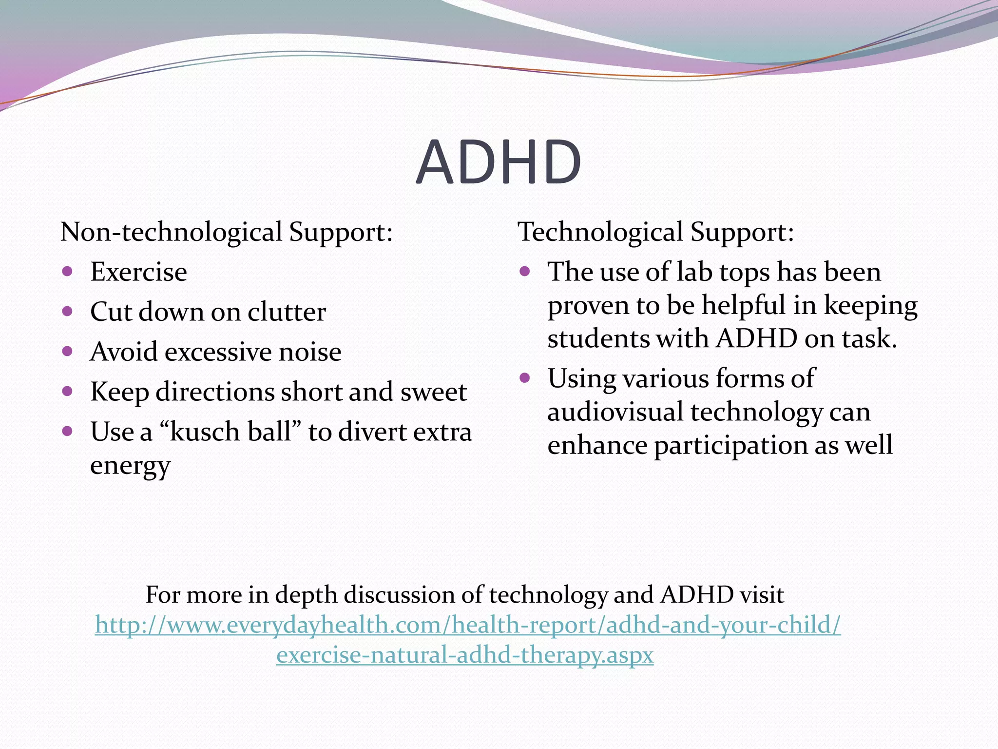 ADHDNon-technological Support:Exercise Cut down on clutterAvoid excessive noiseKeep directions short and sweetUse a “kusch ball” to divert extra energyTechnological Support:The use of lab tops has been proven to be helpful in keeping students with ADHD on task.Using various forms of audiovisual technology can enhance participation as wellFor more in depth discussion of technology and ADHD visithttp://www.everydayhealth.com/health-report/adhd-and-your-child/exercise-natural-adhd-therapy.aspx