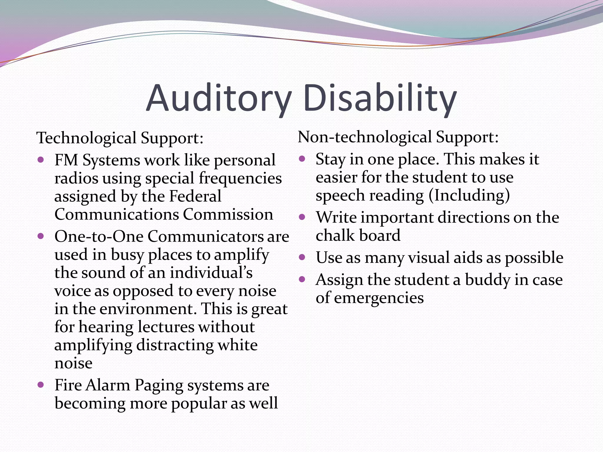 Auditory DisabilityTechnological Support:FM Systems work like personal radios using special frequencies assigned by the Federal Communications CommissionOne-to-One Communicators are used in busy places to amplify the sound of an individual’s voice as opposed to every noise in the environment. This is great for hearing lectures without amplifying distracting white noise Fire Alarm Paging systems are becoming more popular as wellNon-technological Support:Stay in one place. This makes it easier for the student to use speech reading (Including)Write important directions on the chalk boardUse as many visual aids as possibleAssign the student a buddy in case of emergencies 