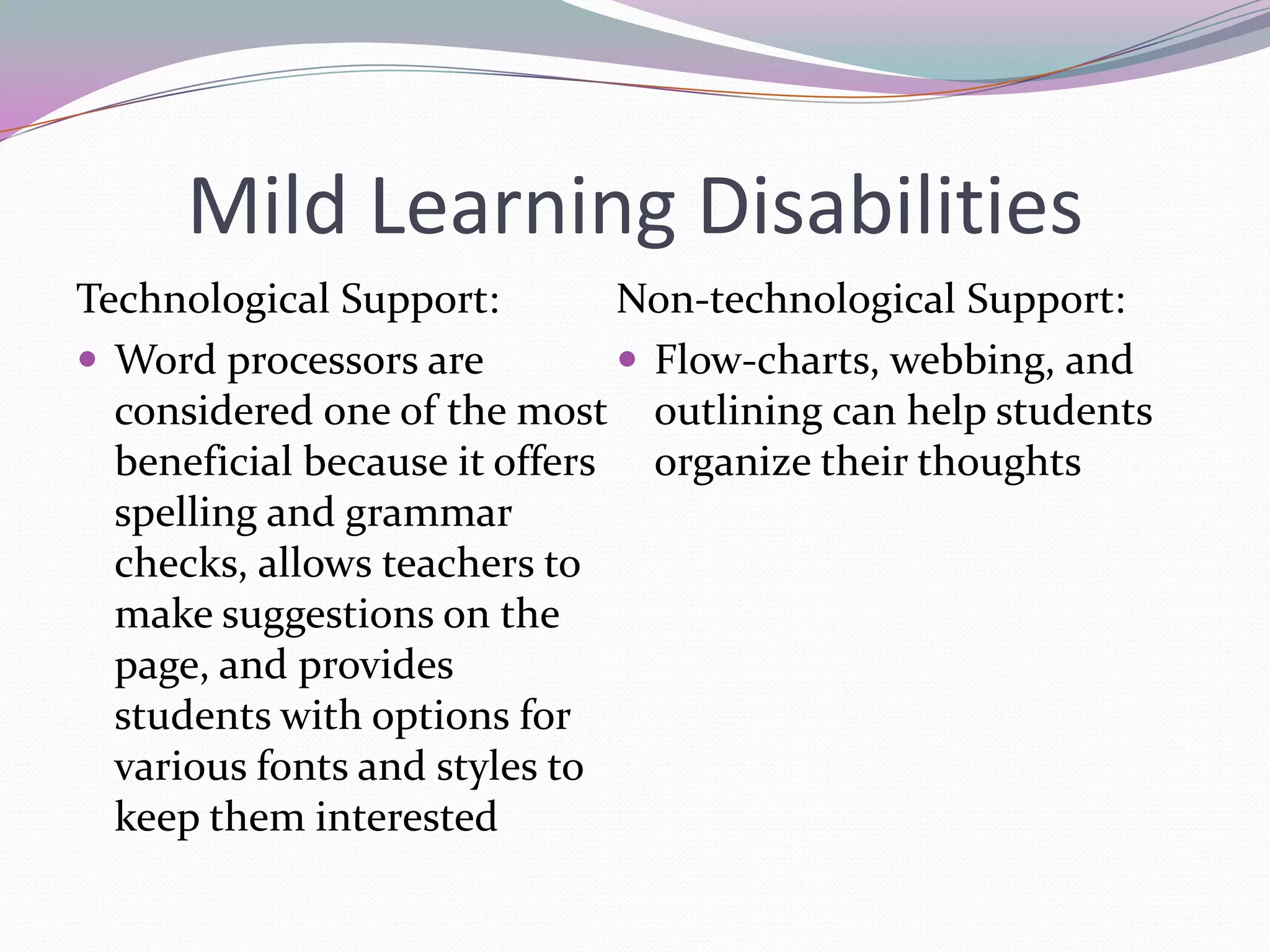 Mild Learning DisabilitiesTechnological Support:Word processors are considered one of the most beneficial because it offers spelling and grammar checks, allows teachers to make suggestions on the page, and provides students with options for various fonts and styles to keep them interestedNon-technological Support:Flow-charts, webbing, and outlining can help students organize their thoughts