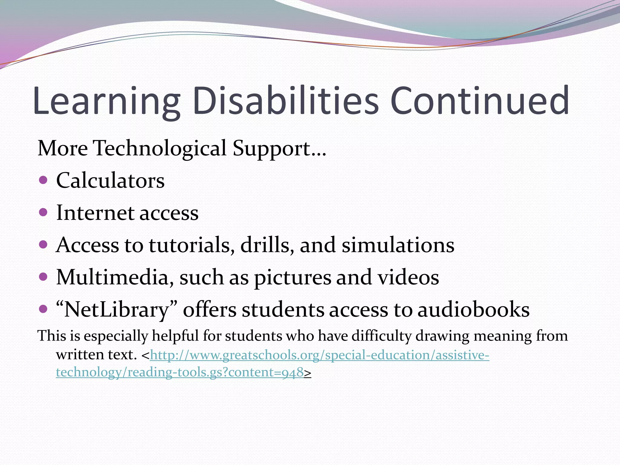 Learning Disabilities ContinuedMore Technological Support…CalculatorsInternet accessAccess to tutorials, drills, and simulationsMultimedia, such as pictures and videos“NetLibrary” offers students access to audiobooksThis is especially helpful for students who have difficulty drawing meaning from written text. <http://www.greatschools.org/special-education/assistive-technology/reading-tools.gs?content=948>