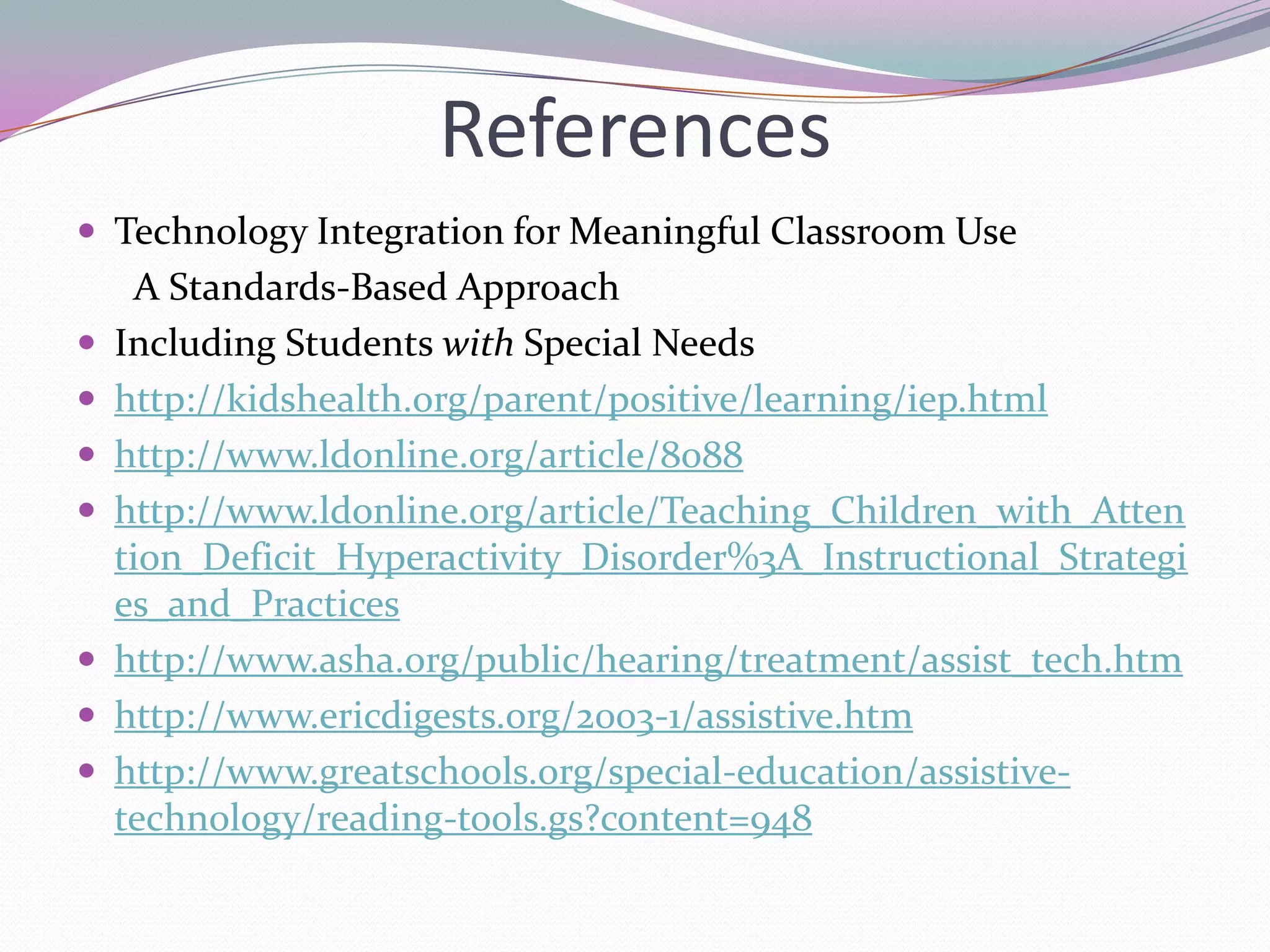 ReferencesTechnology Integration for Meaningful Classroom Use      A Standards-Based ApproachIncluding Students with Special Needshttp://kidshealth.org/parent/positive/learning/iep.htmlhttp://www.ldonline.org/article/8088http://www.ldonline.org/article/Teaching_Children_with_Attention_Deficit_Hyperactivity_Disorder%3A_Instructional_Strategies_and_Practiceshttp://www.asha.org/public/hearing/treatment/assist_tech.htmhttp://www.ericdigests.org/2003-1/assistive.htmhttp://www.greatschools.org/special-education/assistive-technology/reading-tools.gs?content=948