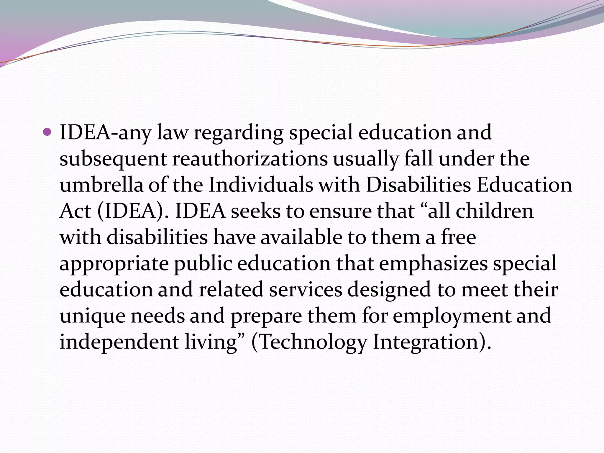 IDEA-any law regarding special education and subsequent reauthorizations usually fall under the umbrella of the Individuals with Disabilities Education Act (IDEA). IDEA seeks to ensure that “all children with disabilities have available to them a free appropriate public education that emphasizes special education and related services designed to meet their unique needs and prepare them for employment and independent living” (Technology Integration).