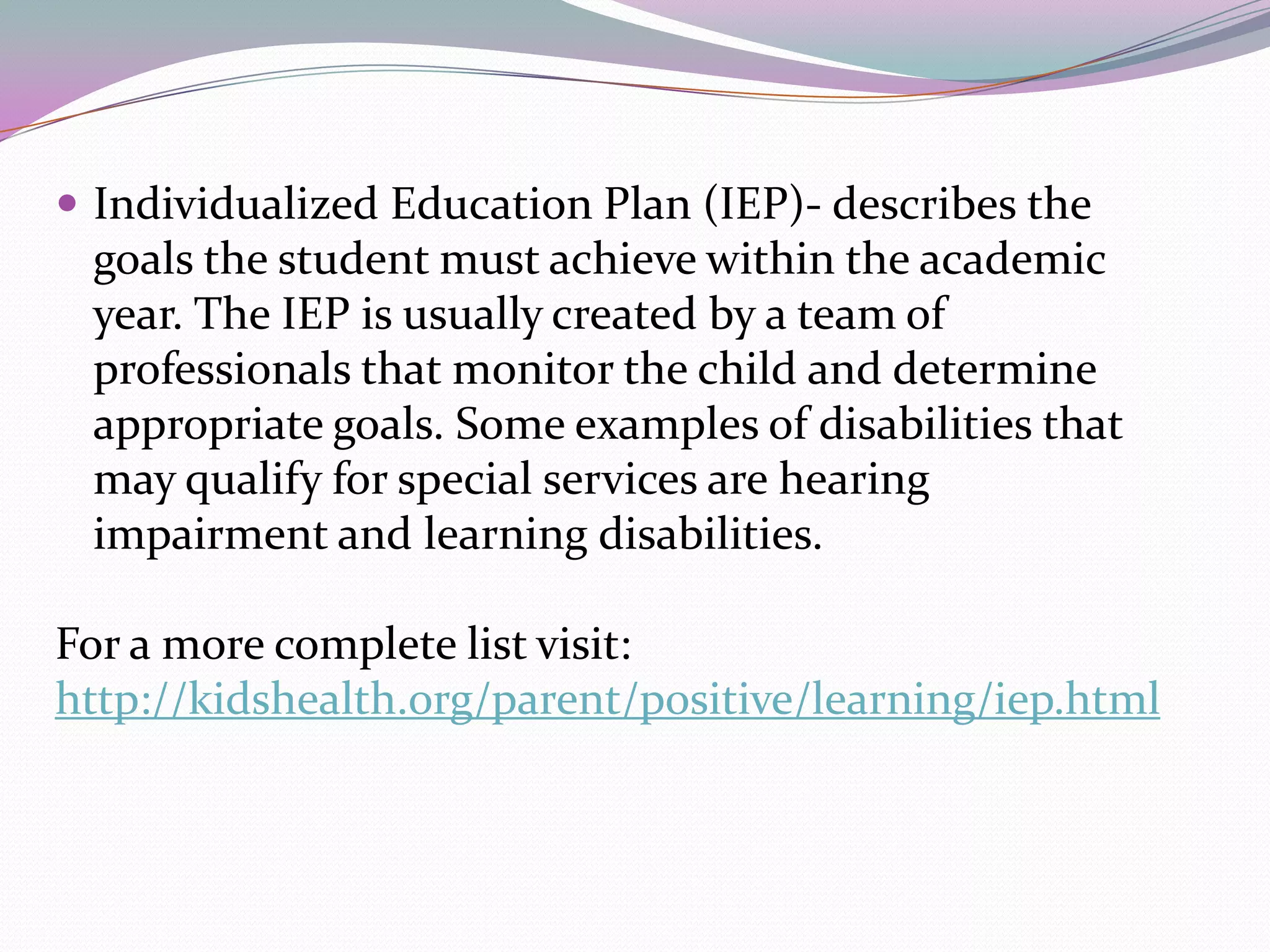 Individualized Education Plan (IEP)- describes the goals the student must achieve within the academic year. The IEP is usually created by a team of professionals that monitor the child and determine appropriate goals. Some examples of disabilities that may qualify for special services are hearing impairment and learning disabilities. For a more complete list visit:http://kidshealth.org/parent/positive/learning/iep.html
